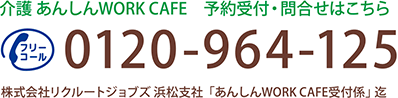 介護 あんしんWORK CAFE 予約受付・問合せはこちら 0120-964-125 株式会社リクルートジョブズ　浜松支社「あんしんWORK CAFE受付係」迄