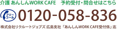 介護 あんしんWORK CAFE 予約受付・問合せはこちら 0120-058-836 株式会社リクルートジョブズ　広島支社「あんしんWORK CAFE受付係」迄